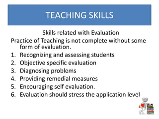 Skills related with Evaluation
Practice of Teaching is not complete without some
form of evaluation.
1. Recognizing and assessing students
2. Objective specific evaluation
3. Diagnosing problems
4. Providing remedial measures
5. Encouraging self evaluation.
6. Evaluation should stress the application level
TEACHING SKILLS
 