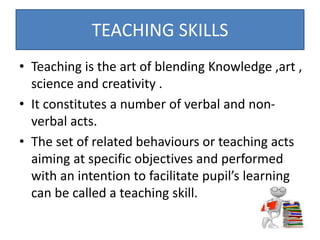 • Teaching is the art of blending Knowledge ,art ,
science and creativity .
• It constitutes a number of verbal and non-
verbal acts.
• The set of related behaviours or teaching acts
aiming at specific objectives and performed
with an intention to facilitate pupil’s learning
can be called a teaching skill.
TEACHING SKILLS
 