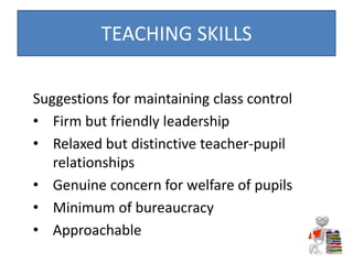 Suggestions for maintaining class control
• Firm but friendly leadership
• Relaxed but distinctive teacher-pupil
relationships
• Genuine concern for welfare of pupils
• Minimum of bureaucracy
• Approachable
TEACHING SKILLS
 