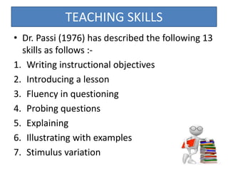 • Dr. Passi (1976) has described the following 13
skills as follows :-
1. Writing instructional objectives
2. Introducing a lesson
3. Fluency in questioning
4. Probing questions
5. Explaining
6. Illustrating with examples
7. Stimulus variation
TEACHING SKILLS
 
