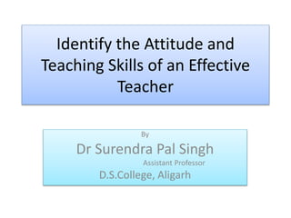 Identify the Attitude and
Teaching Skills of an Effective
Teacher
By
Dr Surendra Pal Singh
Assistant Professor
D.S.College, Aligarh
 