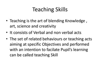 Teaching Skills
• Teaching is the art of blending Knowledge ,
art, science and creativity
• It consists of Verbal and non verbal acts
• The set of related behaviours or teaching acts
aiming at specific Objectives and performed
with an intention to facilate Pupil’s learning
can be called teaching Skill
 