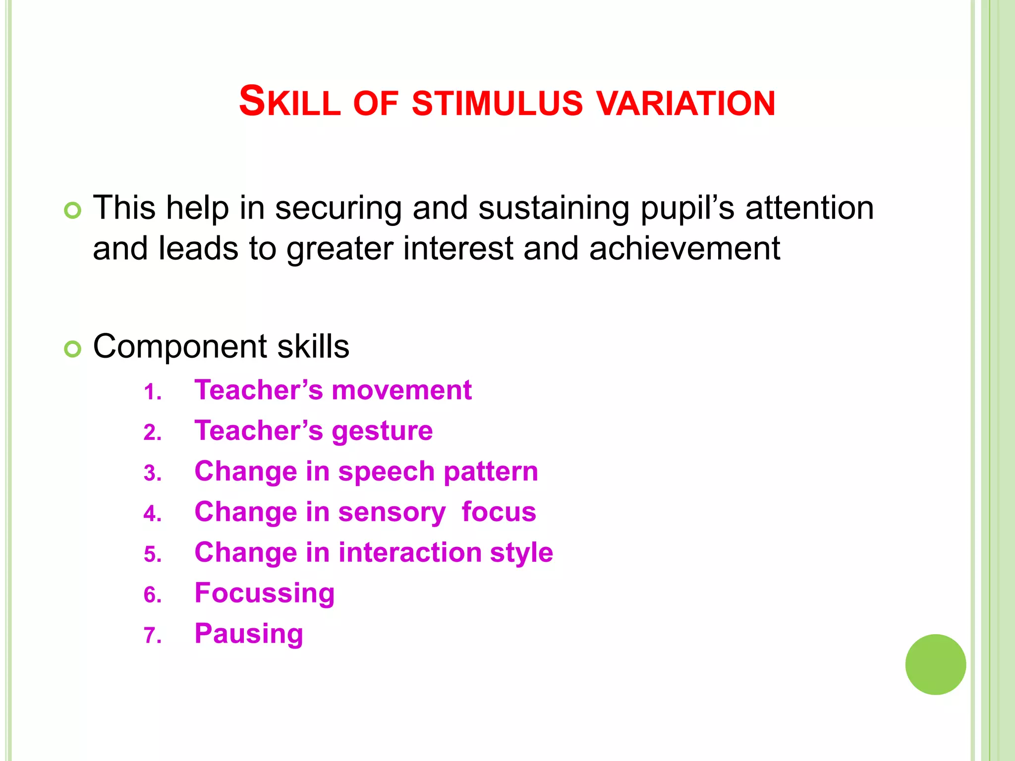 SKILL OF STIMULUS VARIATION
 This help in securing and sustaining pupil’s attention
and leads to greater interest and achievement
 Component skills
1. Teacher’s movement
2. Teacher’s gesture
3. Change in speech pattern
4. Change in sensory focus
5. Change in interaction style
6. Focussing
7. Pausing
 