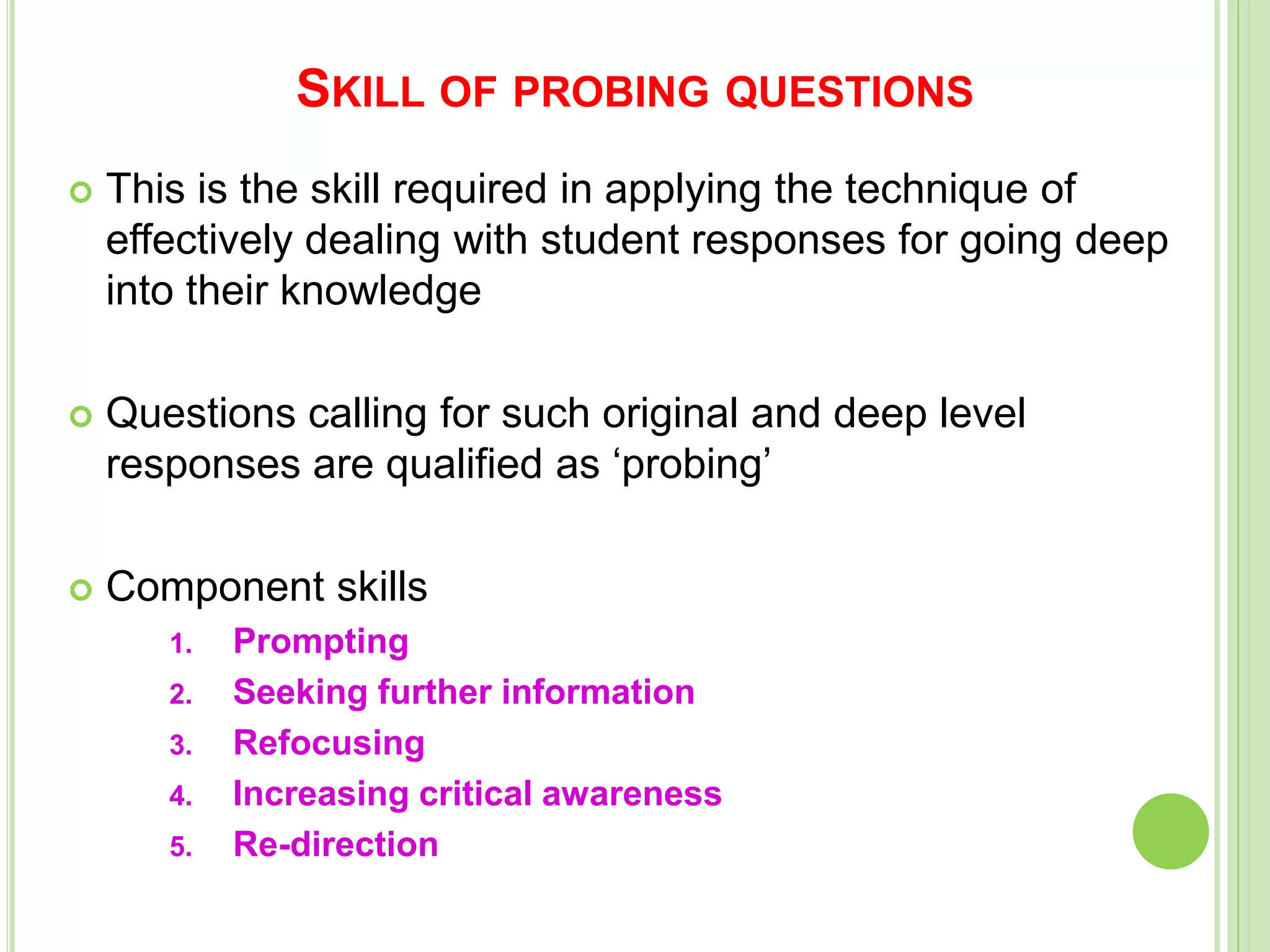 SKILL OF PROBING QUESTIONS
 This is the skill required in applying the technique of
effectively dealing with student responses for going deep
into their knowledge
 Questions calling for such original and deep level
responses are qualified as ‘probing’
 Component skills
1. Prompting
2. Seeking further information
3. Refocusing
4. Increasing critical awareness
5. Re-direction
 