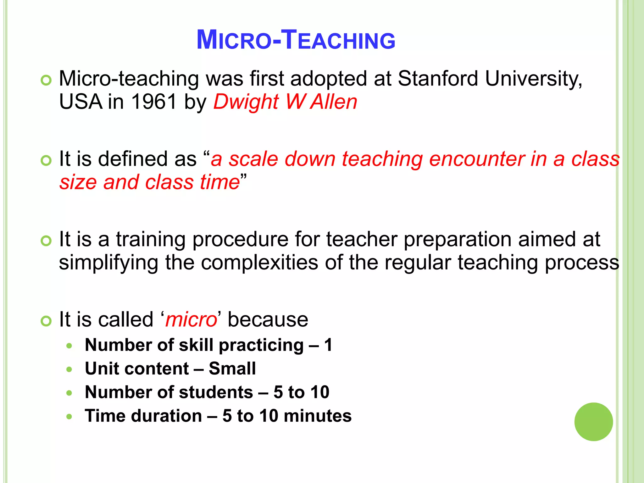 MICRO-TEACHING
 Micro-teaching was first adopted at Stanford University,
USA in 1961 by Dwight W Allen
 It is defined as “a scale down teaching encounter in a class
size and class time”
 It is a training procedure for teacher preparation aimed at
simplifying the complexities of the regular teaching process
 It is called ‘micro’ because
 Number of skill practicing – 1
 Unit content – Small
 Number of students – 5 to 10
 Time duration – 5 to 10 minutes
 