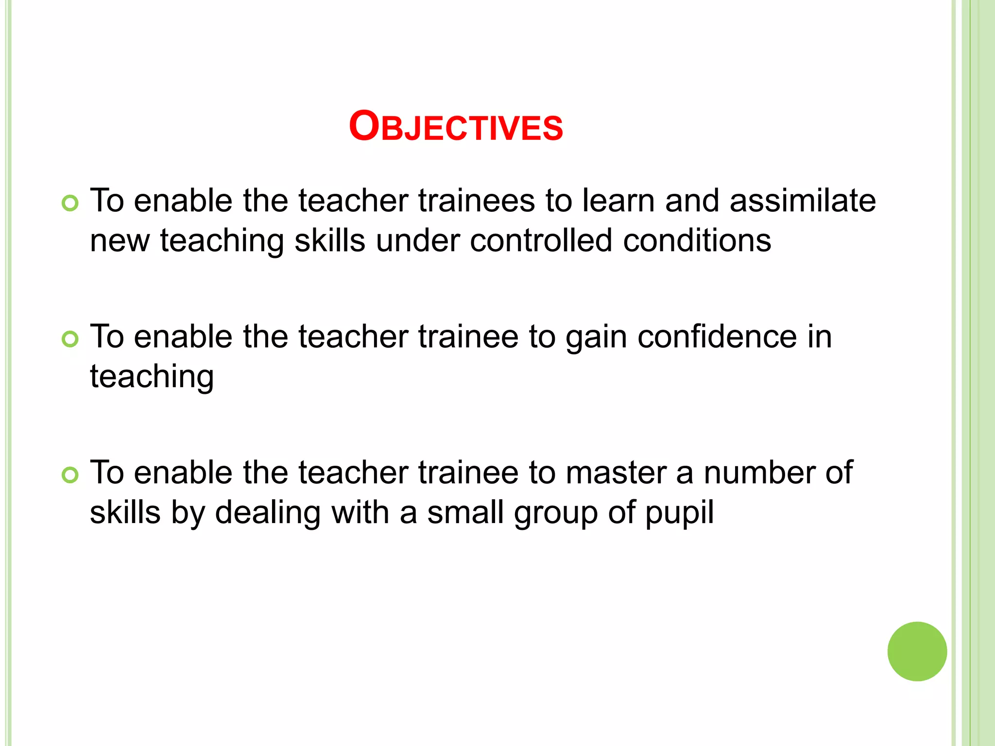OBJECTIVES
 To enable the teacher trainees to learn and assimilate
new teaching skills under controlled conditions
 To enable the teacher trainee to gain confidence in
teaching
 To enable the teacher trainee to master a number of
skills by dealing with a small group of pupil
 