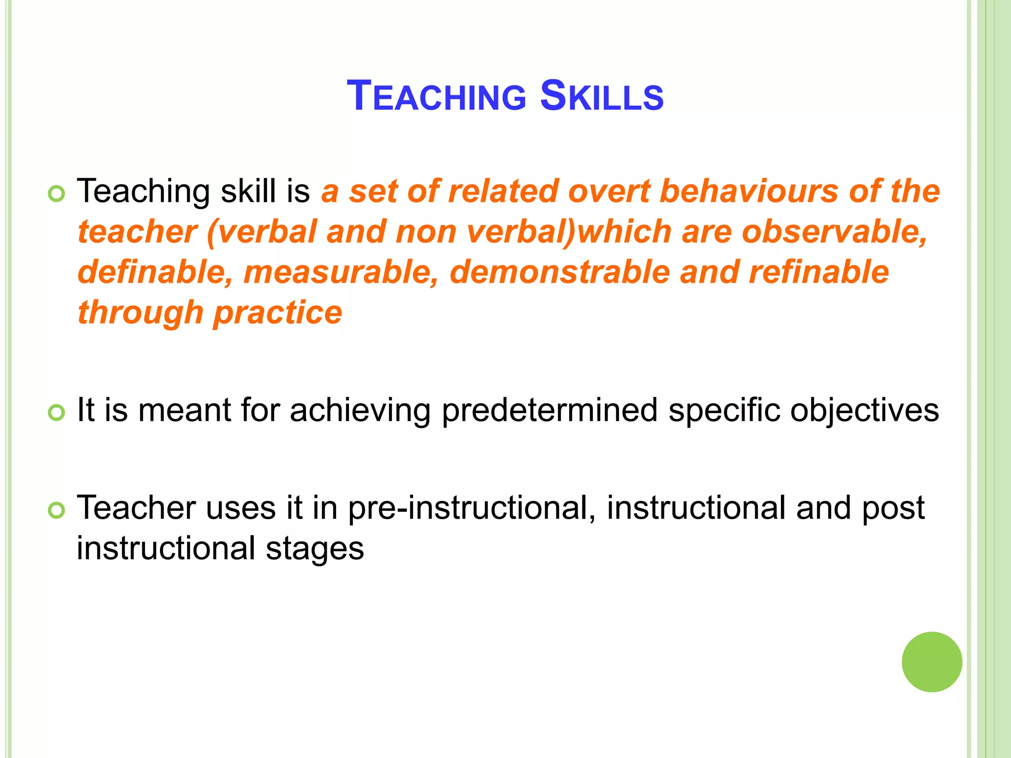 TEACHING SKILLS
 Teaching skill is a set of related overt behaviours of the
teacher (verbal and non verbal)which are observable,
definable, measurable, demonstrable and refinable
through practice
 It is meant for achieving predetermined specific objectives
 Teacher uses it in pre-instructional, instructional and post
instructional stages
 