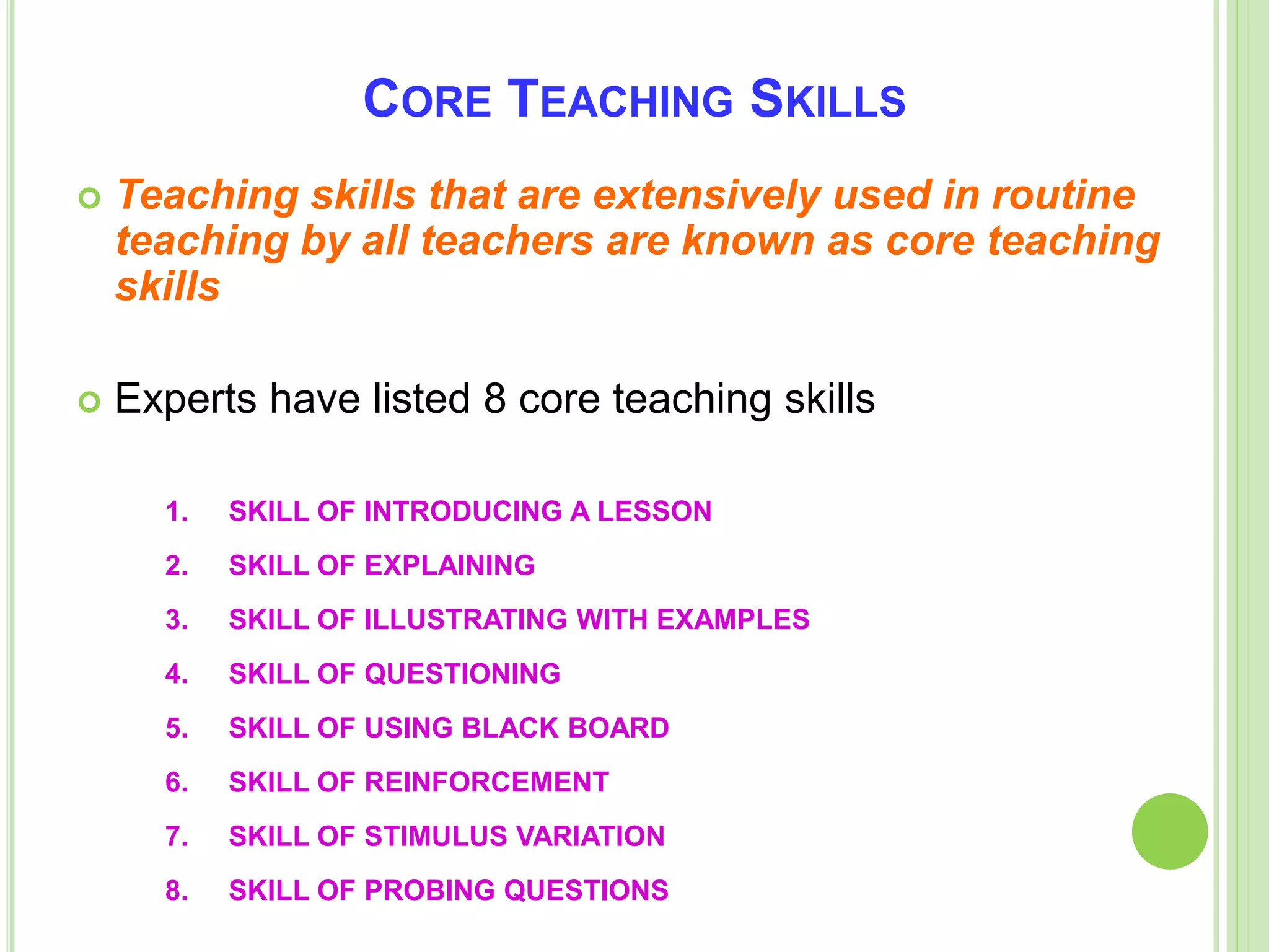 CORE TEACHING SKILLS
 Teaching skills that are extensively used in routine
teaching by all teachers are known as core teaching
skills
 Experts have listed 8 core teaching skills
1. SKILL OF INTRODUCING A LESSON
2. SKILL OF EXPLAINING
3. SKILL OF ILLUSTRATING WITH EXAMPLES
4. SKILL OF QUESTIONING
5. SKILL OF USING BLACK BOARD
6. SKILL OF REINFORCEMENT
7. SKILL OF STIMULUS VARIATION
8. SKILL OF PROBING QUESTIONS
 