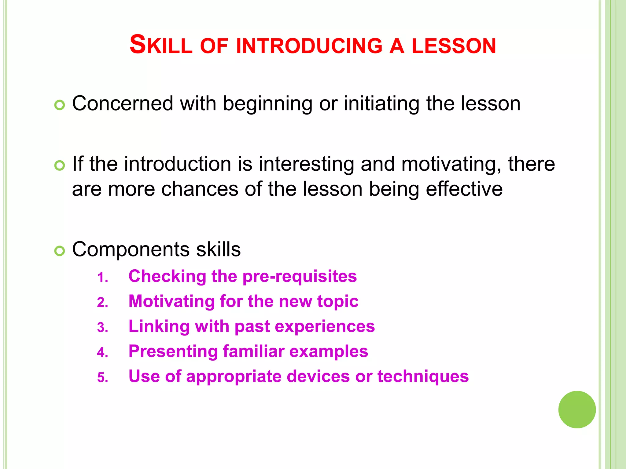 SKILL OF INTRODUCING A LESSON
 Concerned with beginning or initiating the lesson
 If the introduction is interesting and motivating, there
are more chances of the lesson being effective
 Components skills
1. Checking the pre-requisites
2. Motivating for the new topic
3. Linking with past experiences
4. Presenting familiar examples
5. Use of appropriate devices or techniques
 