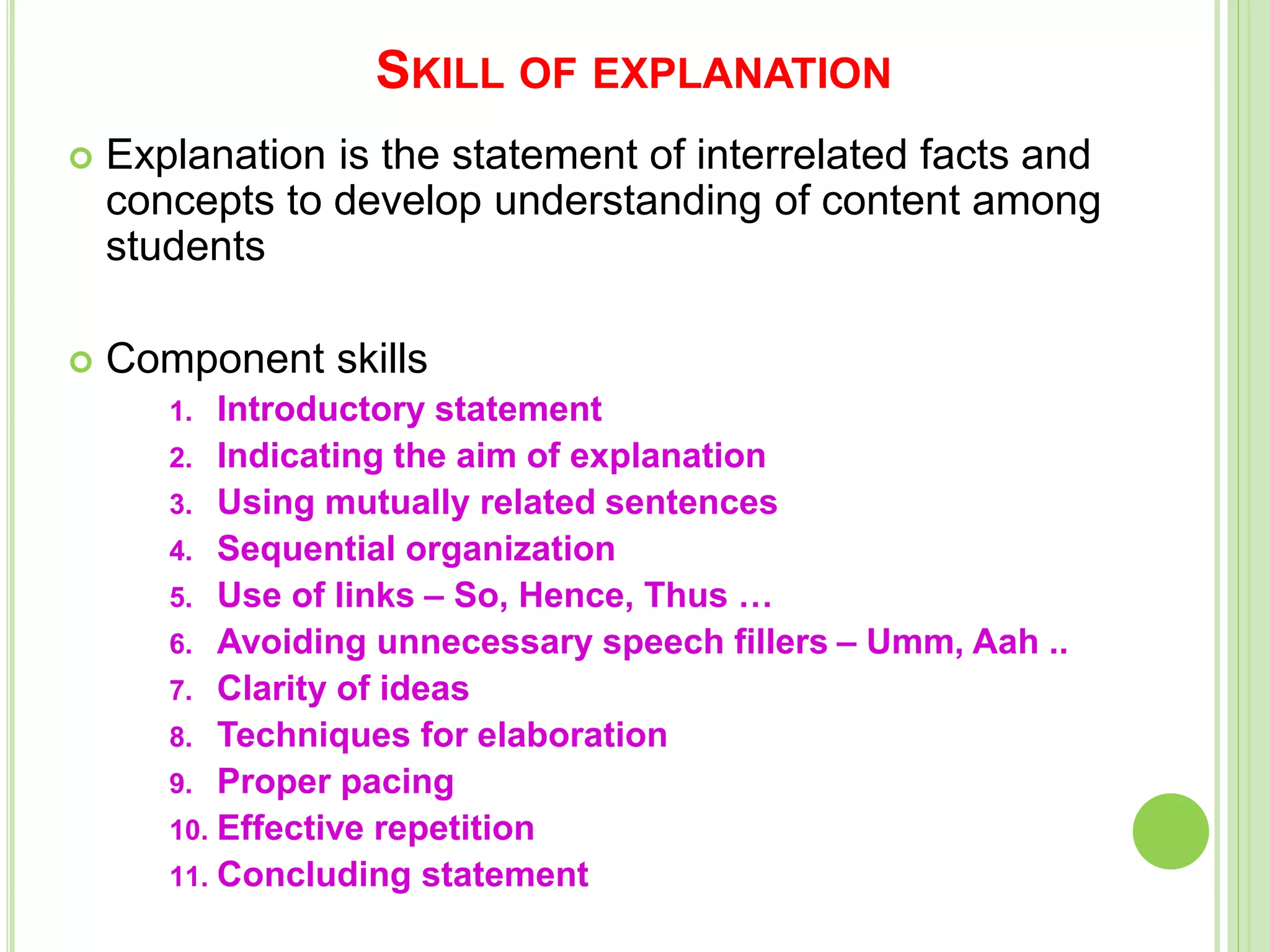 SKILL OF EXPLANATION
 Explanation is the statement of interrelated facts and
concepts to develop understanding of content among
students
 Component skills
1. Introductory statement
2. Indicating the aim of explanation
3. Using mutually related sentences
4. Sequential organization
5. Use of links – So, Hence, Thus …
6. Avoiding unnecessary speech fillers – Umm, Aah ..
7. Clarity of ideas
8. Techniques for elaboration
9. Proper pacing
10. Effective repetition
11. Concluding statement
 