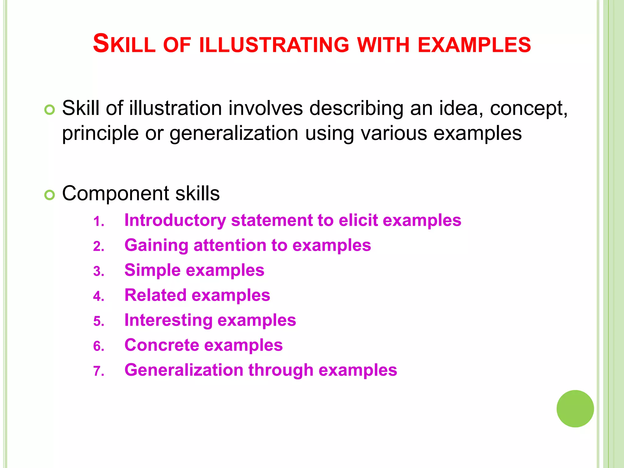 SKILL OF ILLUSTRATING WITH EXAMPLES
 Skill of illustration involves describing an idea, concept,
principle or generalization using various examples
 Component skills
1. Introductory statement to elicit examples
2. Gaining attention to examples
3. Simple examples
4. Related examples
5. Interesting examples
6. Concrete examples
7. Generalization through examples
 