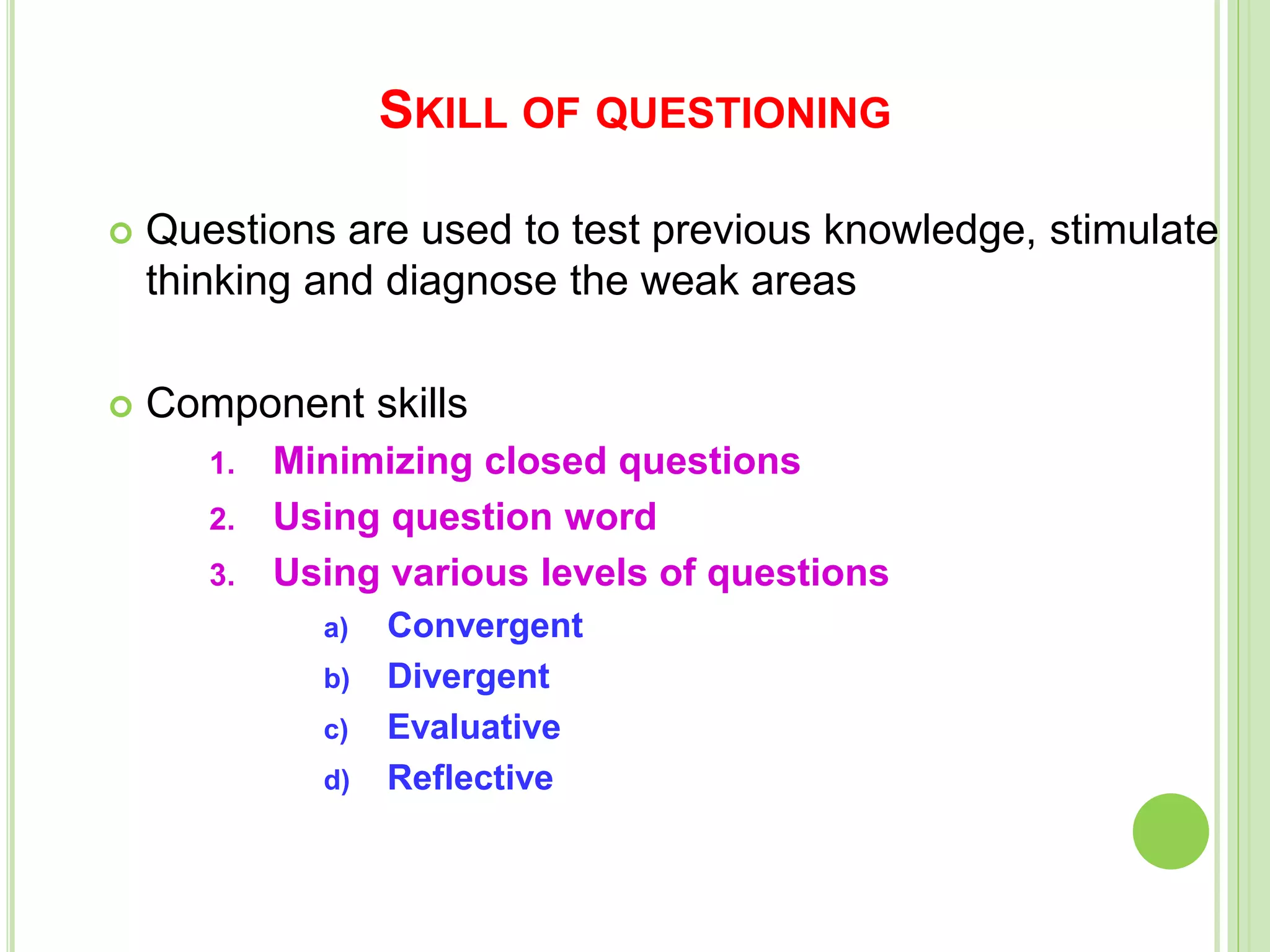 SKILL OF QUESTIONING
 Questions are used to test previous knowledge, stimulate
thinking and diagnose the weak areas
 Component skills
1. Minimizing closed questions
2. Using question word
3. Using various levels of questions
a) Convergent
b) Divergent
c) Evaluative
d) Reflective
 