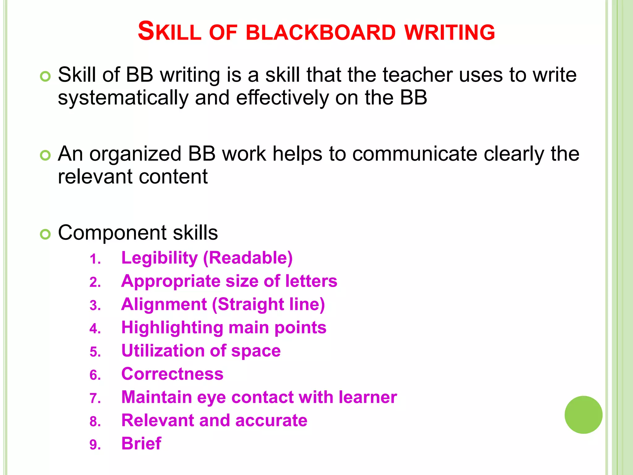 SKILL OF BLACKBOARD WRITING
 Skill of BB writing is a skill that the teacher uses to write
systematically and effectively on the BB
 An organized BB work helps to communicate clearly the
relevant content
 Component skills
1. Legibility (Readable)
2. Appropriate size of letters
3. Alignment (Straight line)
4. Highlighting main points
5. Utilization of space
6. Correctness
7. Maintain eye contact with learner
8. Relevant and accurate
9. Brief
 