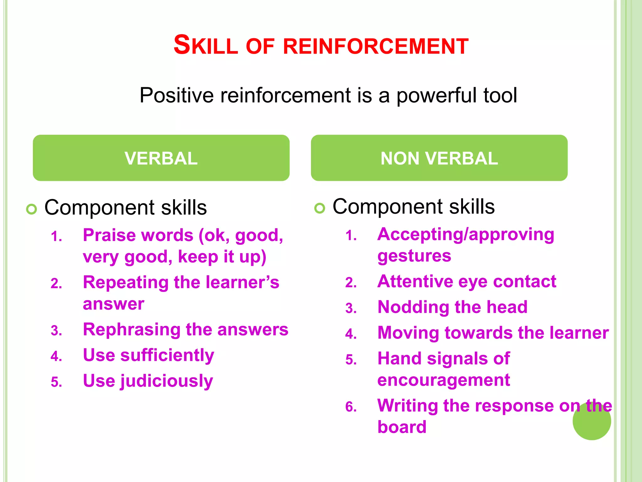 SKILL OF REINFORCEMENT
 Component skills
1. Praise words (ok, good,
very good, keep it up)
2. Repeating the learner’s
answer
3. Rephrasing the answers
4. Use sufficiently
5. Use judiciously
 Component skills
1. Accepting/approving
gestures
2. Attentive eye contact
3. Nodding the head
4. Moving towards the learner
5. Hand signals of
encouragement
6. Writing the response on the
board
VERBAL NON VERBAL
Positive reinforcement is a powerful tool
 