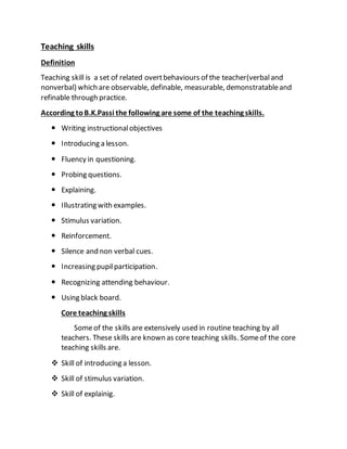 Teaching skills
Definition
Teaching skill is a set of related overtbehaviours of the teacher(verbaland
nonverbal) which are observable, definable, measurable, demonstratableand
refinable through practice.
According toB.K.Passi the following are some of the teaching skills.
 Writing instructionalobjectives
 Introducing a lesson.
 Fluency in questioning.
 Probing questions.
 Explaining.
 Illustrating with examples.
 Stimulus variation.
 Reinforcement.
 Silence and non verbal cues.
 Increasing pupilparticipation.
 Recognizing attending behaviour.
 Using black board.
Core teaching skills
Someof the skills are extensively used in routine teaching by all
teachers. These skills are known as core teaching skills. Someof the core
teaching skills are.
 Skill of introducing a lesson.
 Skill of stimulus variation.
 Skill of explainig.
 