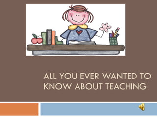 ALL YOU EVER WANTED TO KNOW ABOUT TEACHING 