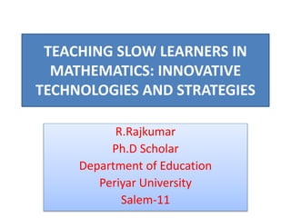 TEACHING SLOW LEARNERS IN
MATHEMATICS: INNOVATIVE
TECHNOLOGIES AND STRATEGIES
R.Rajkumar
Ph.D Scholar
Department of Education
Periyar University
Salem-11
 