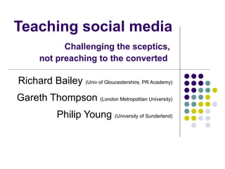 Teaching social media   Challenging the sceptics,  not preaching to the converted   Richard Bailey  (Univ of Gloucestershire, PR Academy) Gareth Thompson  (London Metropolitan University) Philip Young  (University of Sunderland) 
