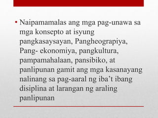 • Naipamamalas ang mga pag-unawa sa
mga konsepto at isyung
pangkasaysayan, Pangheograpiya,
Pang- ekonomiya, pangkultura,
pampamahalaan, pansibiko, at
panlipunan gamit ang mga kasanayang
nalinang sa pag-aaral ng iba’t ibang
disiplina at larangan ng araling
panlipunan
 