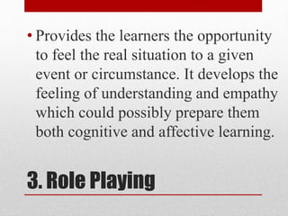 3. Role Playing
• Provides the learners the opportunity
to feel the real situation to a given
event or circumstance. It develops the
feeling of understanding and empathy
which could possibly prepare them
both cognitive and affective learning.
 