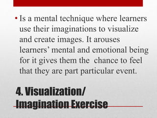 4. Visualization/
Imagination Exercise
• Is a mental technique where learners
use their imaginations to visualize
and create images. It arouses
learners’ mental and emotional being
for it gives them the chance to feel
that they are part particular event.
 