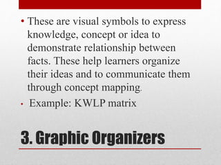 3. Graphic Organizers
• These are visual symbols to express
knowledge, concept or idea to
demonstrate relationship between
facts. These help learners organize
their ideas and to communicate them
through concept mapping.
• Example: KWLP matrix
 