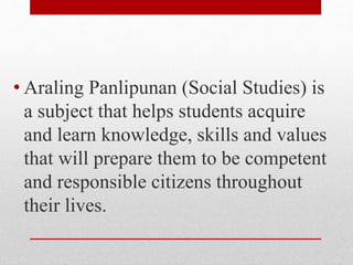 • Araling Panlipunan (Social Studies) is
a subject that helps students acquire
and learn knowledge, skills and values
that will prepare them to be competent
and responsible citizens throughout
their lives.
 