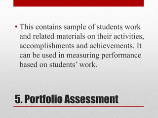 5. Portfolio Assessment
• This contains sample of students work
and related materials on their activities,
accomplishments and achievements. It
can be used in measuring performance
based on students’ work.
 
