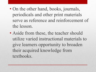 • On the other hand, books, journals,
periodicals and other print materials
serve as reference and reinforcement of
the lesson.
• Aside from these, the teacher should
utilize varied instructional materials to
give learners opportunity to broaden
their acquired knowledge from
textbooks.
 