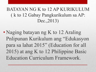BATAYAN NG K to 12 AP KURIKULUM
( k to 12 Gabay Pangkurikulum sa AP:
Dec.,2013)
• Naging batayan ng K to 12 Araling
Pnlipunan Kurikulum ang “Edukasyon
para sa lahat 2015” (Education for all
2015) at ang K to 12 Philippine Basic
Education Curriculum Framework.
 