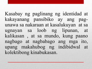 Kasabay ng paglinang ng identidad at
kakayanang pansibiko ay ang pag-
unawa sa nakaraan at kasalukuyan at sa
ugnayan sa loob ng lipunan, at
kalikasan , at sa mundo, kung paano
nagbago at nagbabago ang mga ito,
upang makahubog ng indibidwal at
kolektibong kinabukasan.
 