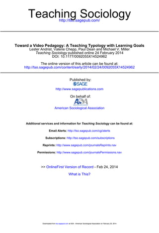 http://tso.sagepub.com/
Teaching Sociology
http://tso.sagepub.com/content/early/2014/02/24/0092055X14524962
The online version of this article can be found at:
DOI: 10.1177/0092055X14524962
published online 24 February 2014Teaching Sociology
Lester Andrist, Valerie Chepp, Paul Dean and Michael V. Miller
Toward a Video Pedagogy: A Teaching Typology with Learning Goals
Published by:
http://www.sagepublications.com
On behalf of:
American Sociological Association
can be found at:Teaching SociologyAdditional services and information for
http://tso.sagepub.com/cgi/alertsEmail Alerts:
http://tso.sagepub.com/subscriptionsSubscriptions:
http://www.sagepub.com/journalsReprints.navReprints:
http://www.sagepub.com/journalsPermissions.navPermissions:
What is This?
- Feb 24, 2014OnlineFirst Version of Record>>
at ASA - American Sociological Association on February 25, 2014tso.sagepub.comDownloaded from at ASA - American Sociological Association on February 25, 2014tso.sagepub.comDownloaded from
 