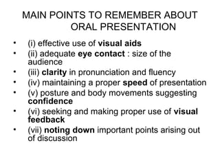 MAIN POINTS TO REMEMBER ABOUT
             ORAL PRESENTATION
•   (i) effective use of visual aids
•   (ii) adequate eye contact : size of the
    audience
•   (iii) clarity in pronunciation and fluency
•   (iv) maintaining a proper speed of presentation
•   (v) posture and body movements suggesting
    confidence
•   (vi) seeking and making proper use of visual
    feedback
•   (vii) noting down important points arising out
    of discussion
 