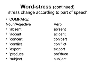 Word-stress (continued):
 stress change according to part of speech
• COMPARE:
Noun/Adjective          Verb
• ’absent               ab’sent
• ’accent               ac’cent
• ’concert              con’cert
• ’conflict             con’flict
• ’export               ex’port
• ’produce              pro’duce
• ’subject              sub’ject
 
