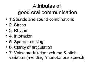 Attributes of
        good oral communication
•   1.Sounds and sound combinations
•   2. Stress
•   3. Rhythm
•   4. Intonation
•   5. Speed: pausing
•   6. Clarity of articulation
•   7. Voice modulation: volume & pitch
    variation (avoiding “monotonous speech)
 