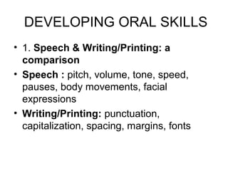DEVELOPING ORAL SKILLS
• 1. Speech & Writing/Printing: a
  comparison
• Speech : pitch, volume, tone, speed,
  pauses, body movements, facial
  expressions
• Writing/Printing: punctuation,
  capitalization, spacing, margins, fonts
 