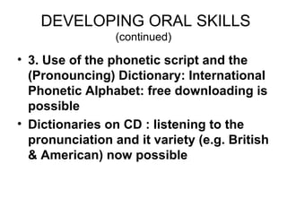 DEVELOPING ORAL SKILLS
                 (continued)

• 3. Use of the phonetic script and the
  (Pronouncing) Dictionary: International
  Phonetic Alphabet: free downloading is
  possible
• Dictionaries on CD : listening to the
  pronunciation and it variety (e.g. British
  & American) now possible
 