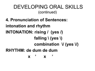 DEVELOPING ORAL SKILLS
                (continued)

4. Pronunciation of Sentences:
intonation and rhythm
INTONATION: rising / (yes /)
              falling  (yes )
              combination / (yes /)
RHYTHM: de dum de dum
           x ’      x ’
 