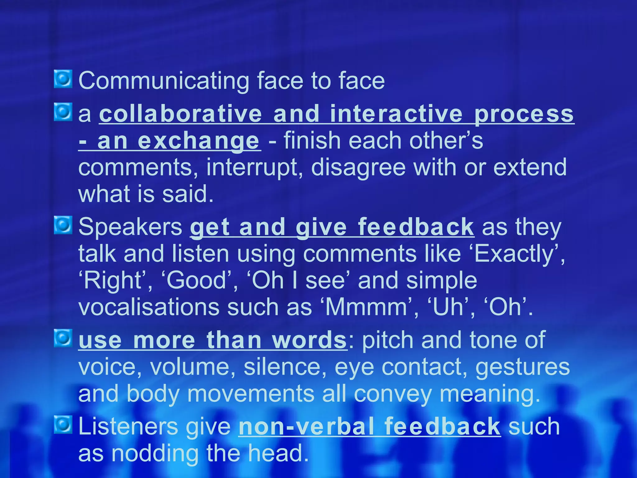 Communicating face to face a  collaborative and interactive process - an exchange  - finish each other’s comments, interrupt, disagree with or extend what is said. Speakers  get and give feedback  as they talk and listen using comments like ‘Exactly’, ‘Right’, ‘Good’, ‘Oh I see’ and simple vocalisations such as ‘Mmmm’, ‘Uh’, ‘Oh’. use more than words : pitch and tone of voice, volume, silence, eye contact, gestures and body movements all convey meaning.  Listeners give  non-verbal feedback  such as nodding the head. 