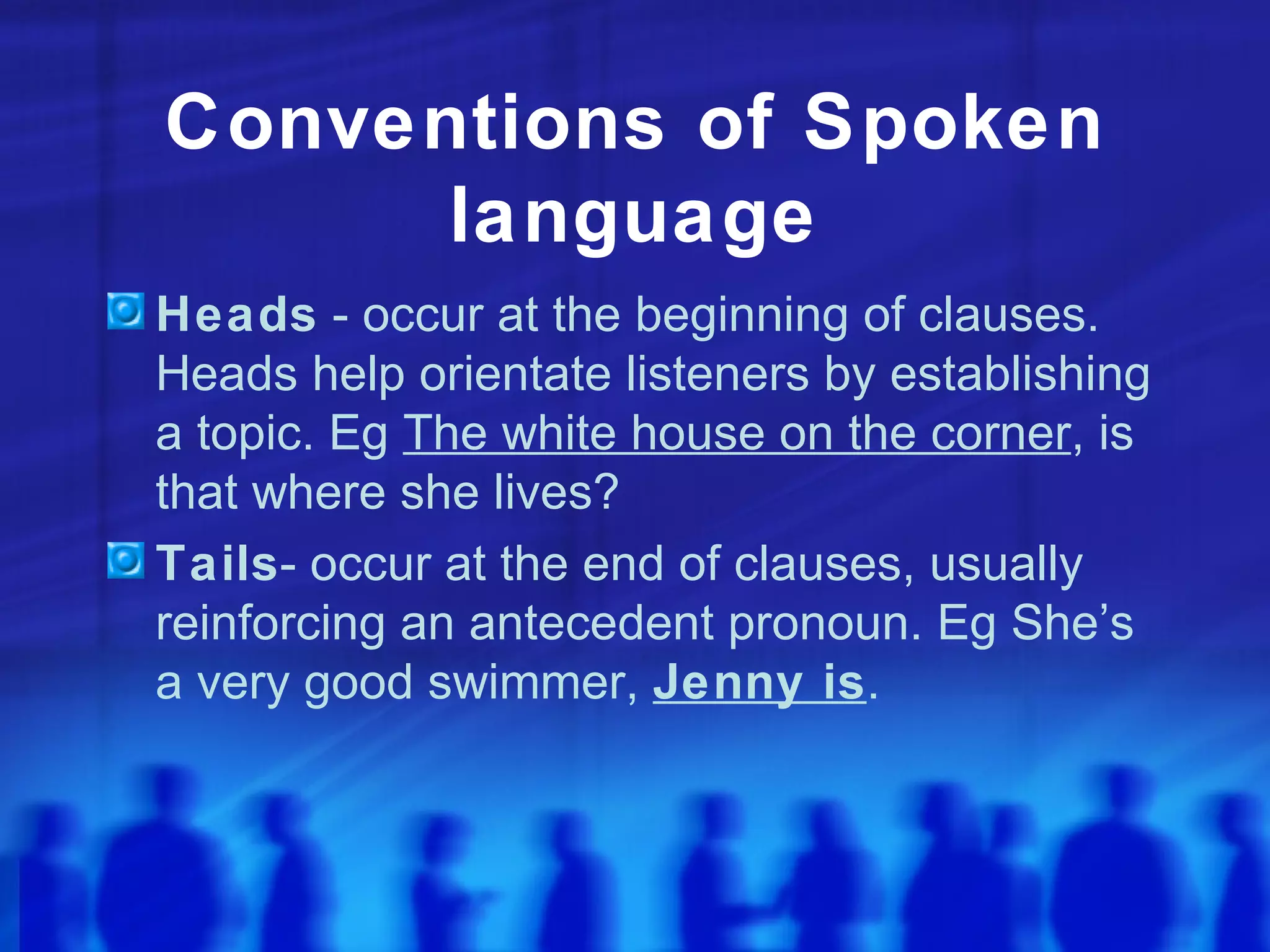 Conventions of Spoken language Heads  - occur at the beginning of clauses. Heads help orientate listeners by establishing a topic. Eg  The white house on the corner , is that where she lives? Tails - occur at the end of clauses, usually reinforcing an antecedent pronoun. Eg She’s a very good swimmer,  Jenny is . 