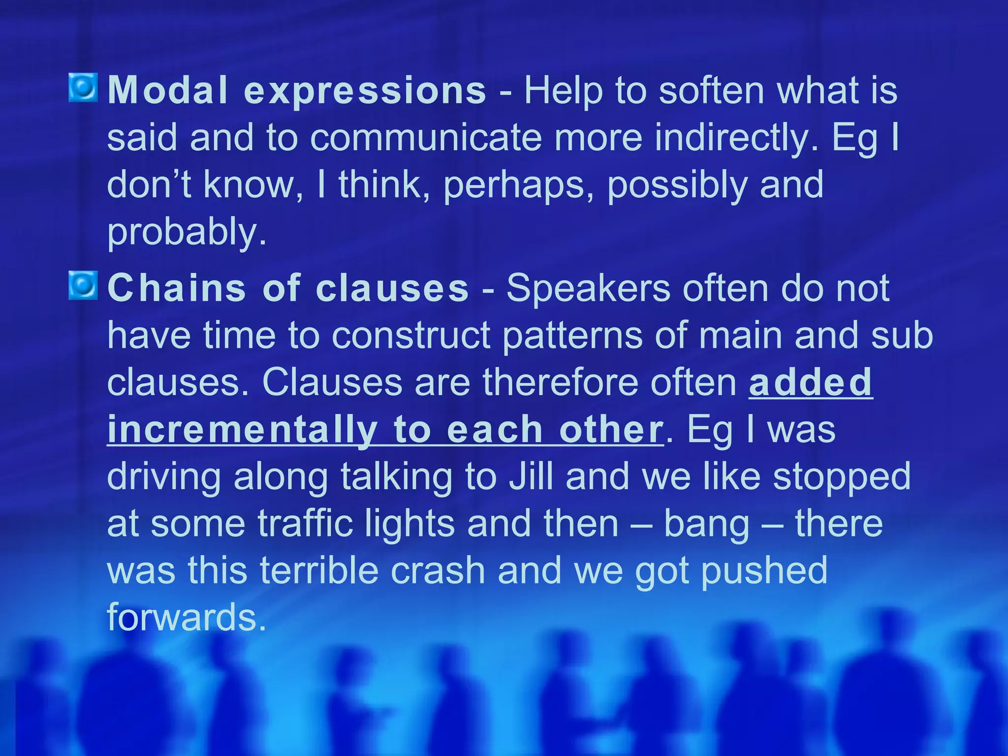 Modal expressions  - Help to soften what is said and to communicate more indirectly. Eg I don’t know, I think, perhaps, possibly and probably. Chains of clauses  - Speakers often do not have time to construct patterns of main and sub clauses. Clauses are therefore often  added incrementally to each other . Eg I was driving along talking to Jill and we like stopped at some traffic lights and then – bang – there was this terrible crash and we got pushed forwards. 