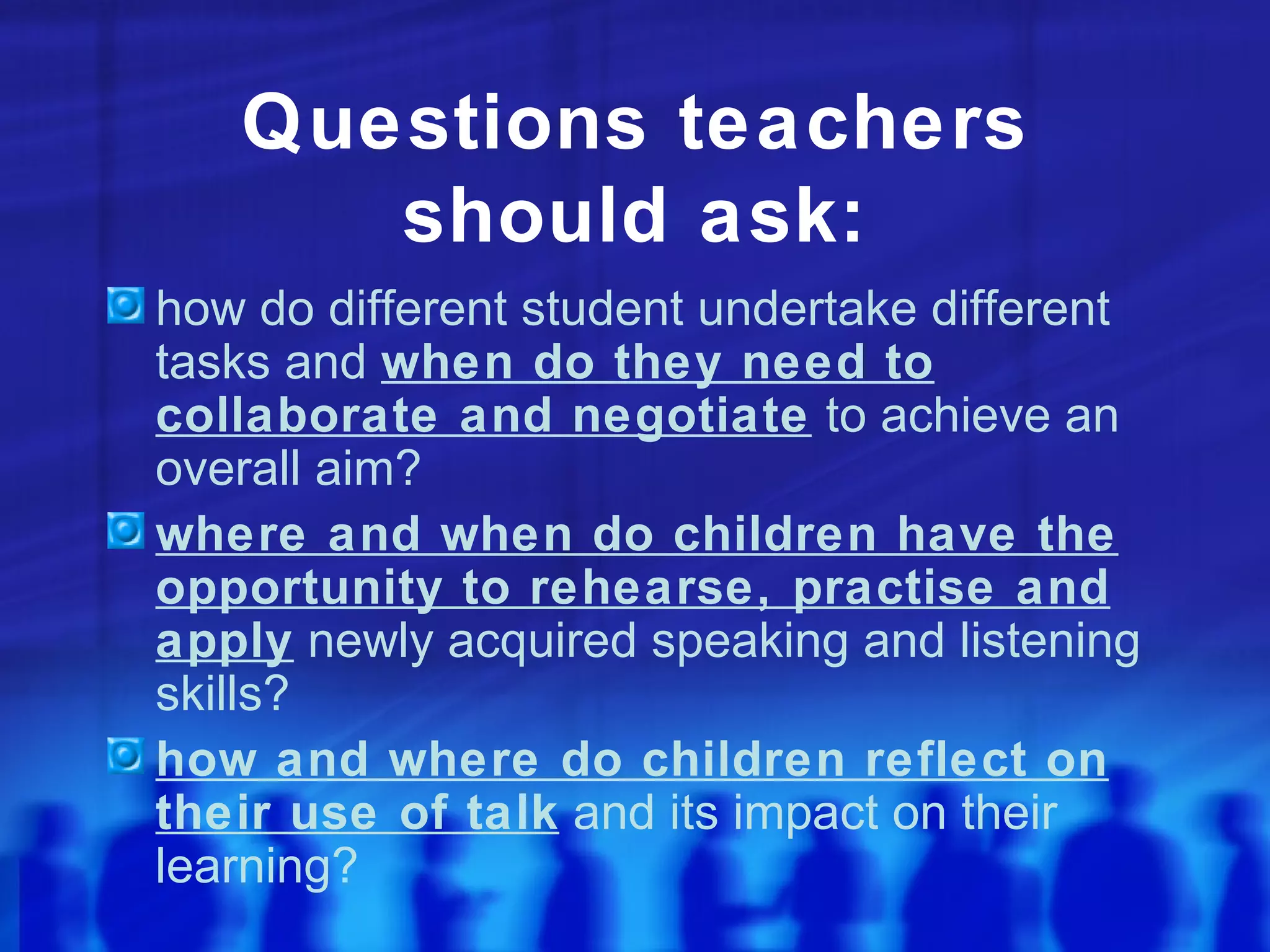 Questions teachers should ask: how do different student undertake different tasks and  when do they need to collaborate and negotiate  to achieve an overall aim? where and when do children have the opportunity to rehearse, practise and apply  newly acquired speaking and listening skills? how and where do children reflect on their use of talk  and its impact on their learning? 
