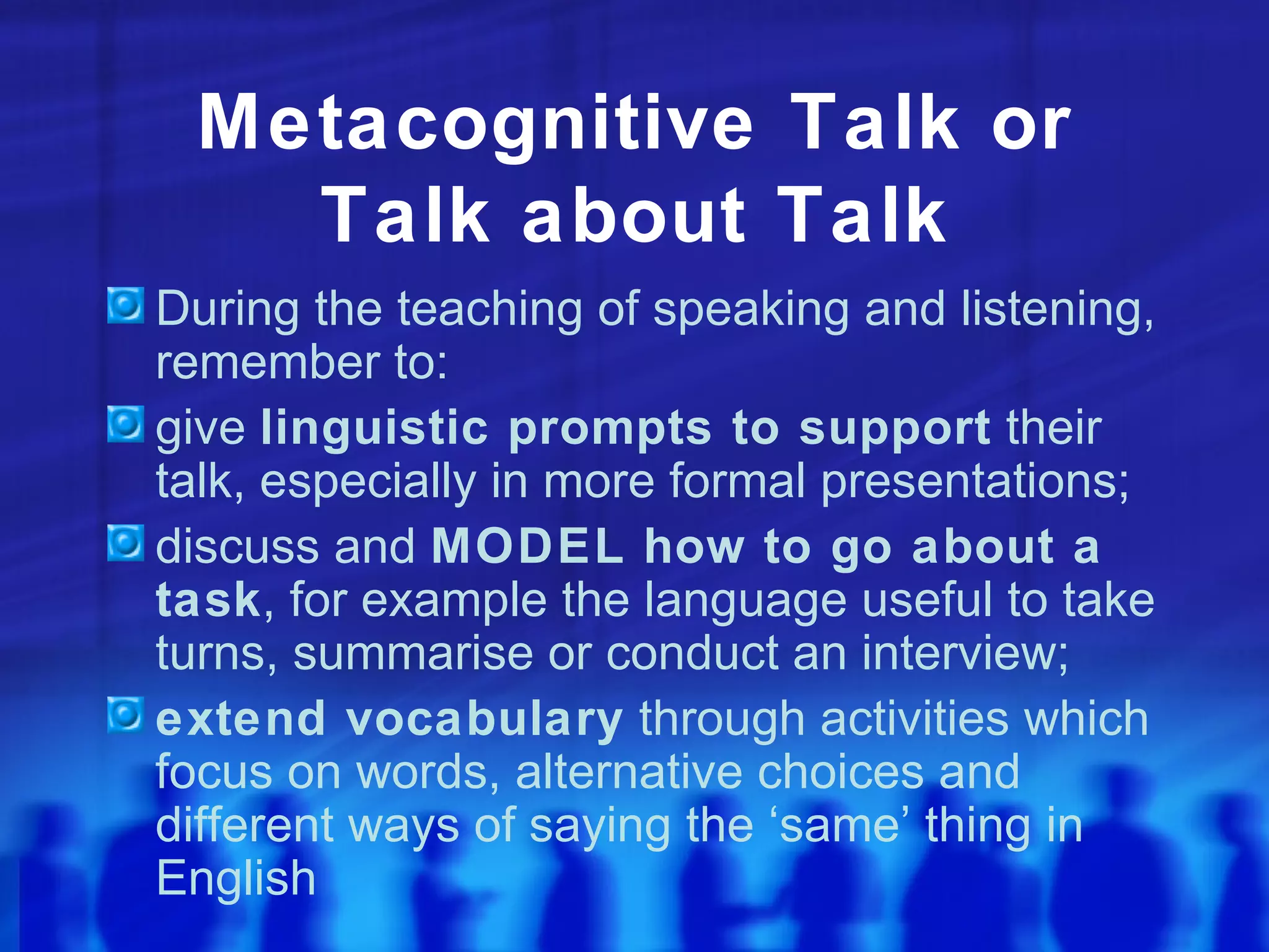 Metacognitive Talk or Talk about Talk During the teaching of speaking and listening, remember to: give  linguistic prompts to support  their talk, especially in more formal presentations; discuss and  MODEL how to go about a task , for example the language useful to take turns, summarise or conduct an interview; extend vocabulary  through activities which focus on words, alternative choices and different ways of saying the ‘same’ thing in English 