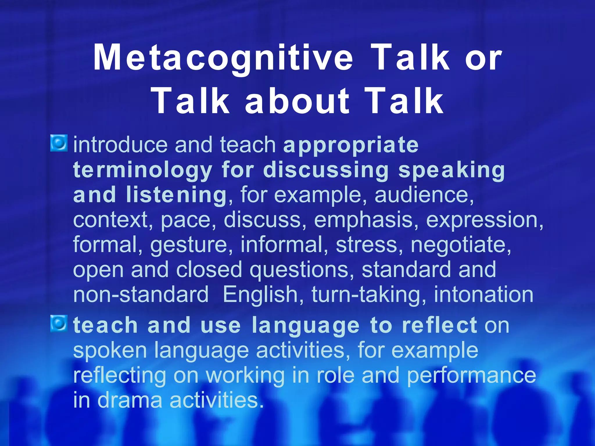 Metacognitive Talk or Talk about Talk introduce and teach  appropriate terminology for discussing speaking and listening , for example, audience, context, pace, discuss, emphasis, expression, formal, gesture, informal, stress, negotiate, open and closed questions, standard and non-standard  English, turn-taking, intonation teach and use language to reflect  on spoken language activities, for example reflecting on working in role and performance in drama activities. 