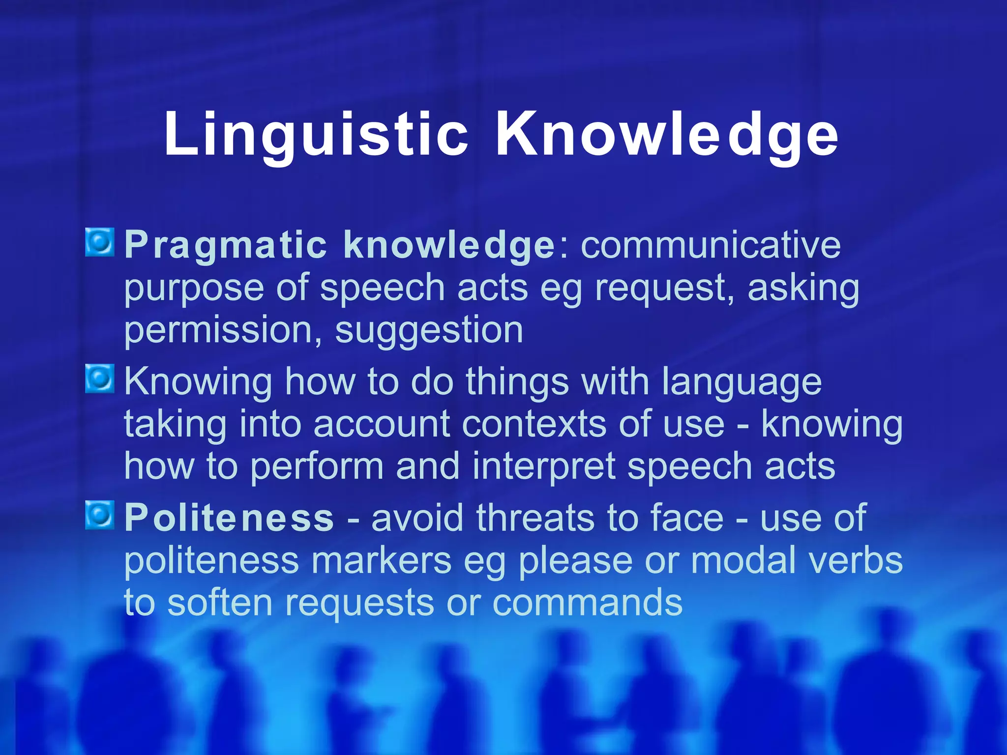 Linguistic Knowledge Pragmatic knowledge : communicative purpose of speech acts eg request, asking permission, suggestion Knowing how to do things with language taking into account contexts of use - knowing how to perform and interpret speech acts Politeness  - avoid threats to face - use of politeness markers eg please or modal verbs to soften requests or commands 