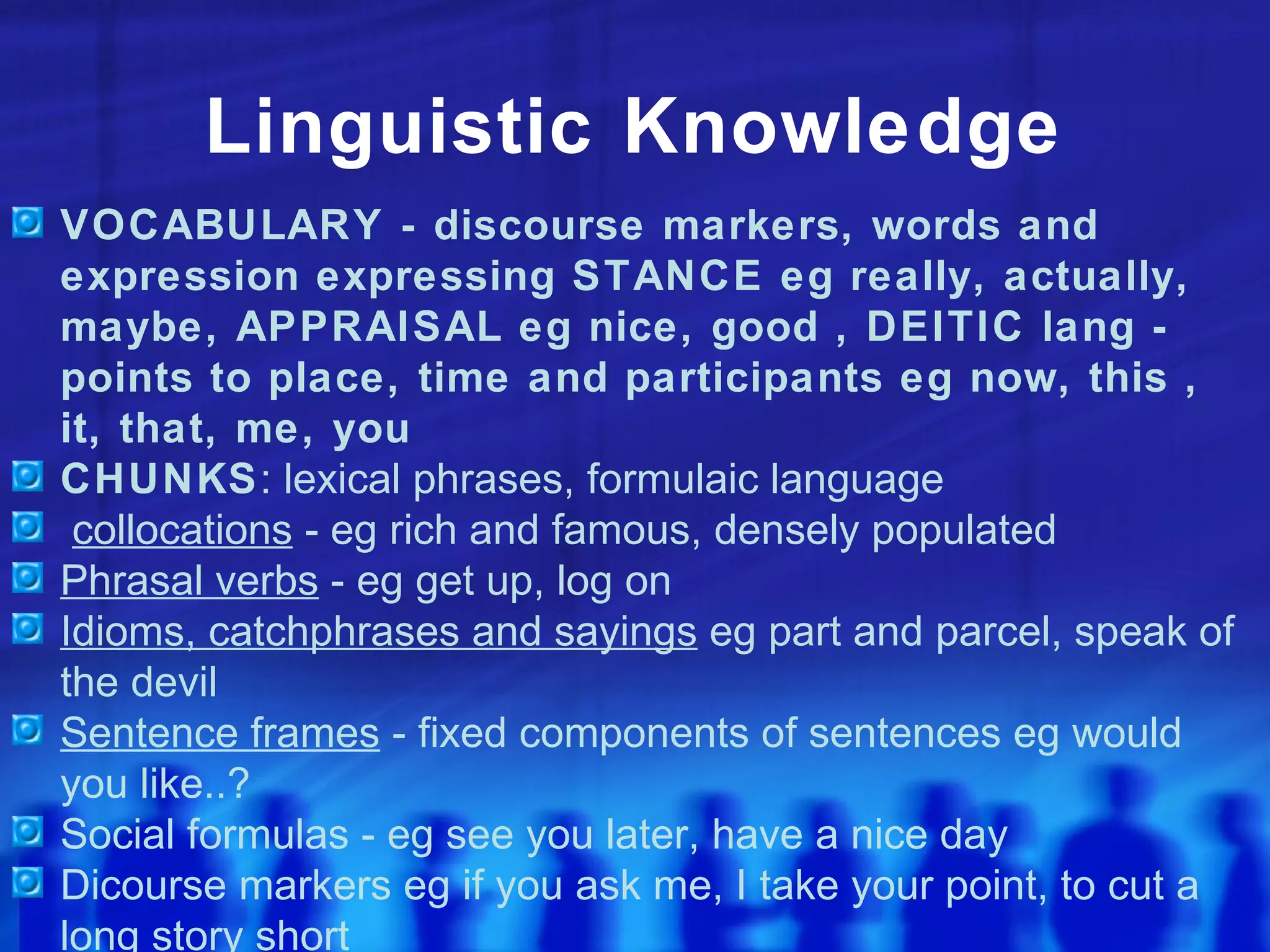 Linguistic Knowledge VOCABULARY - discourse markers, words and expression expressing STANCE eg really, actually, maybe, APPRAISAL eg nice, good , DEITIC lang - points to place, time and participants eg now, this , it, that, me, you CHUNKS : lexical phrases, formulaic language collocations  - eg rich and famous, densely populated Phrasal verbs  - eg get up, log on Idioms, catchphrases and sayings  eg part and parcel, speak of the devil Sentence frames  - fixed components of sentences eg would you like..? Social formulas - eg see you later, have a nice day Dicourse markers eg if you ask me, I take your point, to cut a long story short 