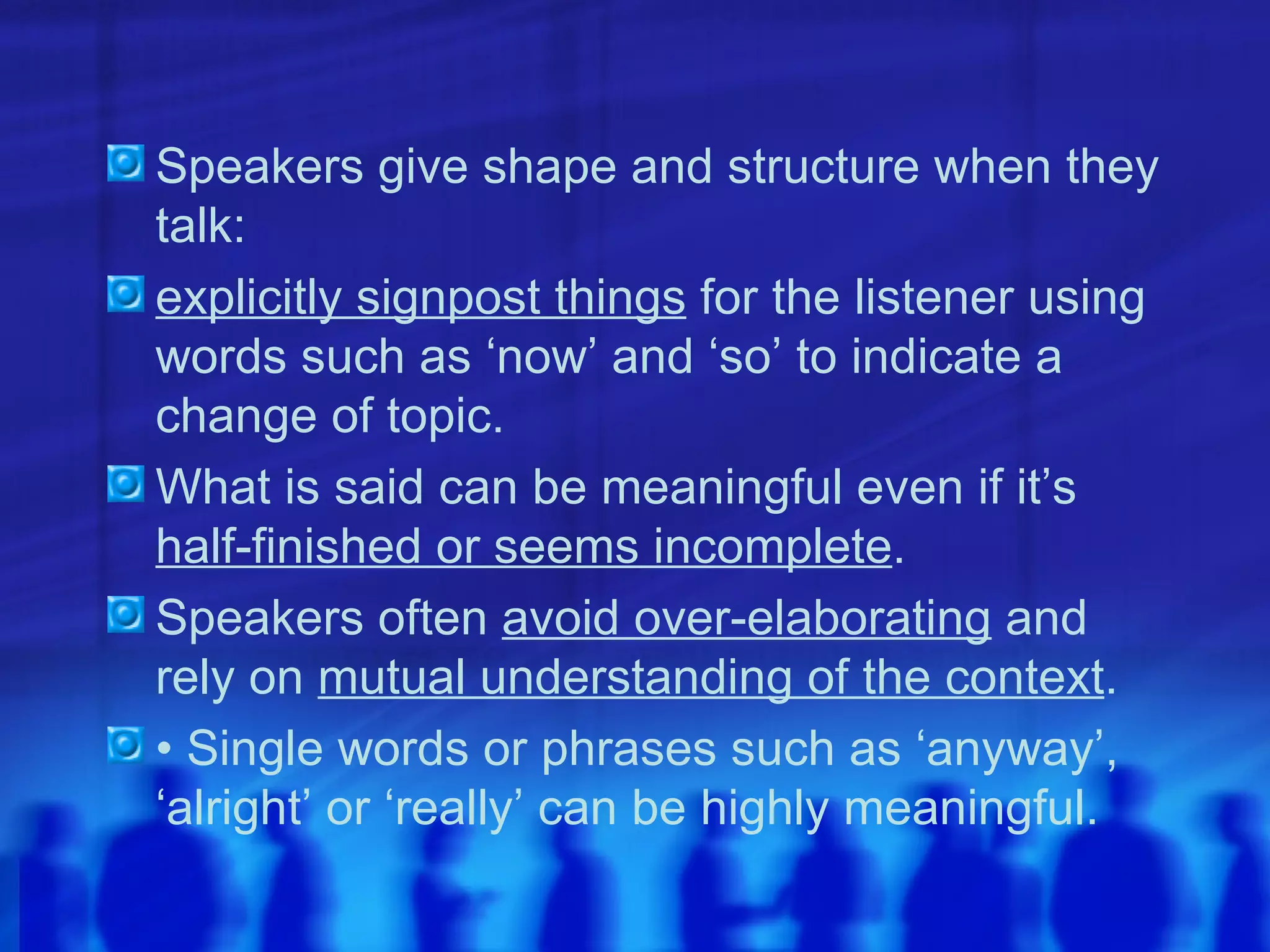 Speakers give shape and structure when they talk: explicitly signpost things  for the listener using words such as ‘now’ and ‘so’ to indicate a change of topic. What is said can be meaningful even if it’s  half-finished or seems incomplete . Speakers often  avoid over-elaborating  and rely on  mutual understanding of the context . •  Single words or phrases such as ‘anyway’, ‘alright’ or ‘really’ can be highly meaningful. 