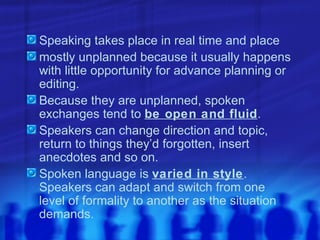 Speaking takes place in real time and place mostly unplanned because it usually happens with little opportunity for advance planning or editing. Because they are unplanned, spoken exchanges tend to  be open and fluid . Speakers can change direction and topic, return to things they’d forgotten, insert anecdotes and so on. Spoken language is  varied in style . Speakers can adapt and switch from one level of formality to another as the situation demands. 