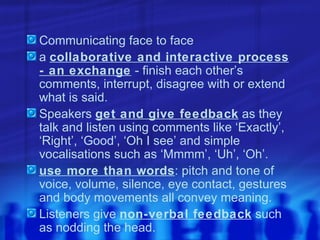 Communicating face to face a  collaborative and interactive process - an exchange  - finish each other’s comments, interrupt, disagree with or extend what is said. Speakers  get and give feedback  as they talk and listen using comments like ‘Exactly’, ‘Right’, ‘Good’, ‘Oh I see’ and simple vocalisations such as ‘Mmmm’, ‘Uh’, ‘Oh’. use more than words : pitch and tone of voice, volume, silence, eye contact, gestures and body movements all convey meaning.  Listeners give  non-verbal feedback  such as nodding the head. 