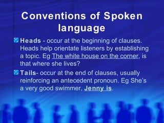 Conventions of Spoken language Heads  - occur at the beginning of clauses. Heads help orientate listeners by establishing a topic. Eg  The white house on the corner , is that where she lives? Tails - occur at the end of clauses, usually reinforcing an antecedent pronoun. Eg She’s a very good swimmer,  Jenny is . 